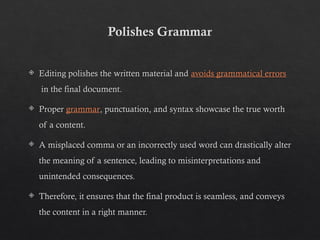 Polishes Grammar
 Editing polishes the written material and avoids grammatical errors
in the final document.
 Proper grammar, punctuation, and syntax showcase the true worth
of a content.
 A misplaced comma or an incorrectly used word can drastically alter
the meaning of a sentence, leading to misinterpretations and
unintended consequences.
 Therefore, it ensures that the final product is seamless, and conveys
the content in a right manner.
 
