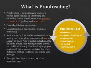 What is Proofreading?
 Proofreading is the final review stage of a
written piece, focused on identifying and
correcting sentence-level issues with grammar
, punctuation, spelling, and word choice.
 Final check before submission.
 Corrects spelling, punctuation, grammar,
formatting.
 At this point, you’ve drafted and revised your
writing, and your ideas, structure, and tone are
already in place. Now it’s all about refining the
details to ensure your writing is clear, correct,
and publication ready. Proofreading helps you
catch small but important mistakes that could
distract or confuse readers or undermine your
message.
 Example: Its a important step. It's an
→
important step.
 