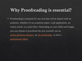 Why Proofreading is essential?
 Proofreading is essential for any text that will be shared with an
audience, whether it’s an academic paper, a job application, an
online article, or a print flyer. Depending on your skills and budget,
you can choose to proofread the text yourself, use an
online grammar checker, an AI proofreader, or hire a
professional editor.
 