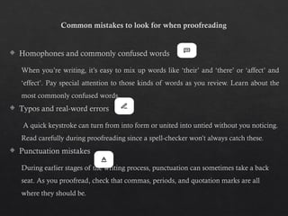 Common mistakes to look for when proofreading
 Homophones and commonly confused words
When you’re writing, it’s easy to mix up words like ‘their’ and ‘there’ or ‘affect’ and
‘effect’. Pay special attention to those kinds of words as you review. Learn about the
most commonly confused words.
 Typos and real-word errors
A quick keystroke can turn from into form or united into untied without you noticing.
Read carefully during proofreading since a spell-checker won’t always catch these.
 Punctuation mistakes
During earlier stages of the writing process, punctuation can sometimes take a back
seat. As you proofread, check that commas, periods, and quotation marks are all
where they should be.
 