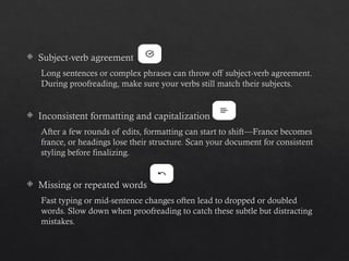  Subject-verb agreement
Long sentences or complex phrases can throw off subject-verb agreement.
During proofreading, make sure your verbs still match their subjects.
 Inconsistent formatting and capitalization
After a few rounds of edits, formatting can start to shift—France becomes
france, or headings lose their structure. Scan your document for consistent
styling before finalizing.
 Missing or repeated words
Fast typing or mid-sentence changes often lead to dropped or doubled
words. Slow down when proofreading to catch these subtle but distracting
mistakes.
 