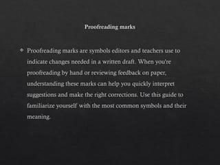 Proofreading marks
 Proofreading marks are symbols editors and teachers use to
indicate changes needed in a written draft. When you're
proofreading by hand or reviewing feedback on paper,
understanding these marks can help you quickly interpret
suggestions and make the right corrections. Use this guide to
familiarize yourself with the most common symbols and their
meaning.
 