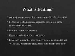 What is Editing?
 A transformative process that elevates the quality of a piece of inf.
 Furthermore, it harnesses and shapes the content in a text to
resonate with the readers.
 Improves content and structure.
 Focus on clarity, flow, and organization.
 Example: The essay has good points. They are not connected well.
The essay presents strong arguments with smooth transitions.
→
 