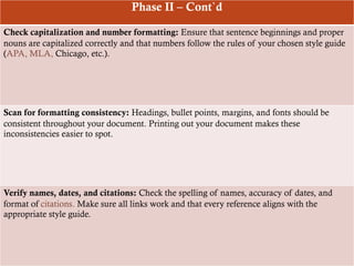 Phase II – Cont`d
Check capitalization and number formatting: Ensure that sentence beginnings and proper
nouns are capitalized correctly and that numbers follow the rules of your chosen style guide
(APA, MLA, Chicago, etc.).
Scan for formatting consistency: Headings, bullet points, margins, and fonts should be
consistent throughout your document. Printing out your document makes these
inconsistencies easier to spot.
Verify names, dates, and citations: Check the spelling of names, accuracy of dates, and
format of citations. Make sure all links work and that every reference aligns with the
appropriate style guide.
 