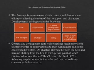 Step 1: Content and Development Edit/Structural Editing
 The first step for most manuscripts is content and development
editing—reviewing the meat of the story, plot, and characters.
Developmental editing tackles the following:
 Content and development edits will sometimes result in revisions
to chapter order or construction and may even require additional
chapters to be written. Do chapters alternate between the hero and
heroine, shifting from the first to third-person point of view?
Content editors eat that up! They'll ensure the third POV is
following singular or omniscient rules and that the audience
connects with the character.
Flow Organization
Chapter
(arrangement,
length, number
Character voices
Plot & Subplot Pacing
Impact of POV
(1st
, 2nd
, &
3rd
/combination
Dialogue
 