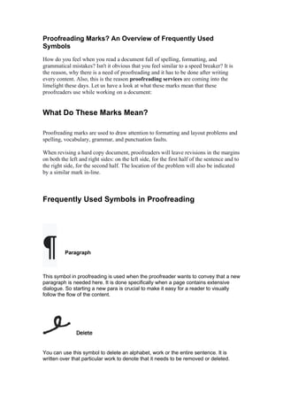 Proofreading Marks? An Overview of Frequently Used
Symbols
How do you feel when you read a document full of spelling, formatting, and
grammatical mistakes? Isn't it obvious that you feel similar to a speed breaker? It is
the reason, why there is a need of proofreading and it has to be done after writing
every content. Also, this is the reason proofreading services are coming into the
limelight these days. Let us have a look at what these marks mean that these
proofreaders use while working on a document:
What Do These Marks Mean?
Proofreading marks are used to draw attention to formatting and layout problems and
spelling, vocabulary, grammar, and punctuation faults.
When revising a hard copy document, proofreaders will leave revisions in the margins
on both the left and right sides: on the left side, for the first half of the sentence and to
the right side, for the second half. The location of the problem will also be indicated
by a similar mark in-line.
Frequently Used Symbols in Proofreading
¶ Paragraph
This symbol in proofreading is used when the proofreader wants to convey that a new
paragraph is needed here. It is done specifically when a page contains extensive
dialogue. So starting a new para is crucial to make it easy for a reader to visually
follow the flow of the content.
Delete
You can use this symbol to delete an alphabet, work or the entire sentence. It is
written over that particular work to denote that it needs to be removed or deleted.
 