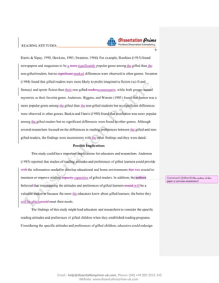 READING ATTITUDES
6
Harris & Sipay, 1990; Hawkins, 1983; Swanton, 1984). For example, Hawkins (1983) found
newspapers and magazines to be a more significantly popular genre among the gifted than the
non-gifted readers, but no significant marked differences were observed in other genres. Swanton
(1984) found that gifted readers were more likely to prefer imaginative fiction (sci-fi and
fantasy) and sports fiction than their non-gifted readerscounterparts, while both groups named
mysteries as their favorite genre. Anderson, Higgins, and Wurster (1985) found that humor was a
more popular genre among the gifted than the non-gifted students but no significant differences
were observed in other genres. Baskin and Harris (1980) found that nonfiction was more popular
among the gifted readers but no significant differences were found in other genres. Although
several researchers focused on the differences in reading preferences between the gifted and non-
gifted readers, the findings were inconsistent with the other findings and they were dated.
Possible Implications
This study could have important implications for educators and researchers. Anderson
(1985) reported that studies of reading attitudes and preferences of gifted learners could provide
with the information needed to develop educational and home environments that was crucial to
maintain or improve reading capacity capacities of gifted readers. In addition, the authors
believed that investigating the attitudes and preferences of gifted learners would will be a
valuable endeavor because the more the educators know about gifted learners the better they
will be able tocould meet their needs.
The findings of this study might lead educators and researchers to consider the specific
reading attitudes and preferences of gifted children when they established reading programs.
Considering the specific attitudes and preferences of gifted children, educators could redesign
Comment [Editor3]:The author of this
paper or previous researchers?
Email : help@dissertationprime-uk.com, Phone: (UK) +44 203 3555 345
Website: www.dissertationprime-uk.com
 