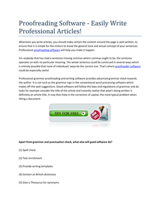 Proofreading Software - Easily Write
Professional Articles!
Whenever you write articles, you should make certain the content around the page is well-written, to
ensure that it is simple for the visitors to know the general tone and actual concept of your sentences.
Professional proofreading software will help you make it happen.

For anybody that has read a sentence missing commas where commas ought to be, the sentence
operates on with no particular meaning. The whole sentence could be construed in several ways which
is entirely possible that none of individuals’ ways be the correct one. That's where proofreader software
could be especially useful.

Professional grammar proofreading and writing software provides advanced grammar check towards
the author. It is not such as the grammar sign in the conventional word processing software which
makes off-the-wall suggestions. Good software will follow the laws and regulations of grammar and do
tasks for example consider the title of the article and instantly realize that what's being written is
definitely an article title. It may then help in the correction of capital, the most typical problem when
titling a document.




Apart from grammar and punctuation check, what else will good software do?

(1) Spell check

(2) Text enrichment

(3) Provide writing templates

(4) Contain an British dictionary

(5) Give a Thesaurus for synonyms
 