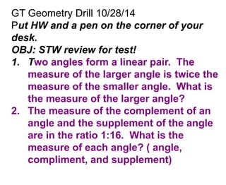 GT Geometry Drill 10/28/14 
Put HW and a pen on the corner of your 
desk. 
OBJ: STW review for test! 
1. Two angles form a linear pair. The 
measure of the larger angle is twice the 
measure of the smaller angle. What is 
the measure of the larger angle? 
2. The measure of the complement of an 
angle and the supplement of the angle 
are in the ratio 1:16. What is the 
measure of each angle? ( angle, 
compliment, and supplement) 
 