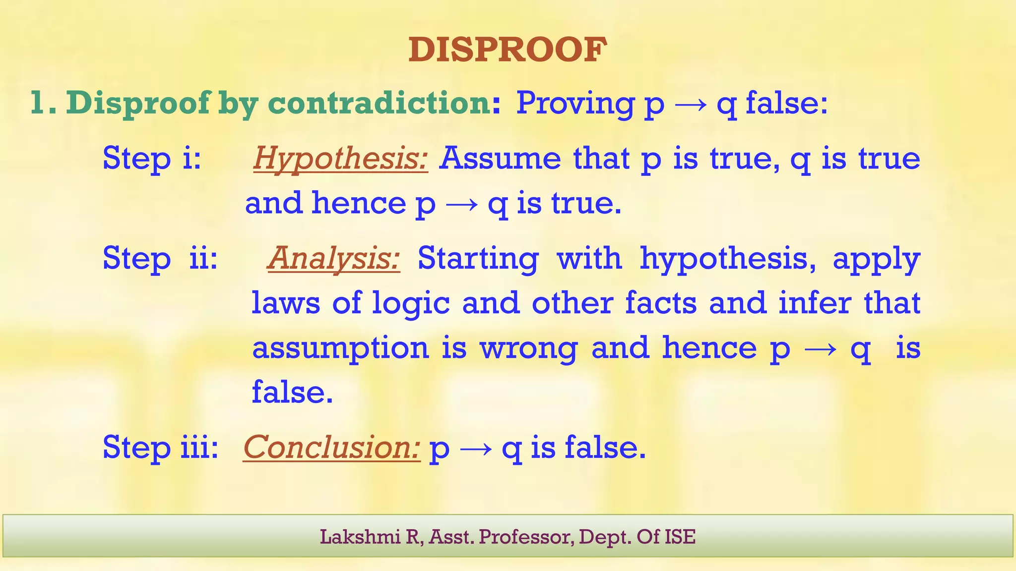 DISPROOF
1. Disproof by contradiction: Proving p → q false:
Step i: Hypothesis: Assume that p is true, q is true
and hence p → q is true.
Step ii: Analysis: Starting with hypothesis, apply
laws of logic and other facts and infer that
assumption is wrong and hence p → q is
false.
Step iii: Conclusion: p → q is false.
Lakshmi R, Asst. Professor, Dept. Of ISE
 