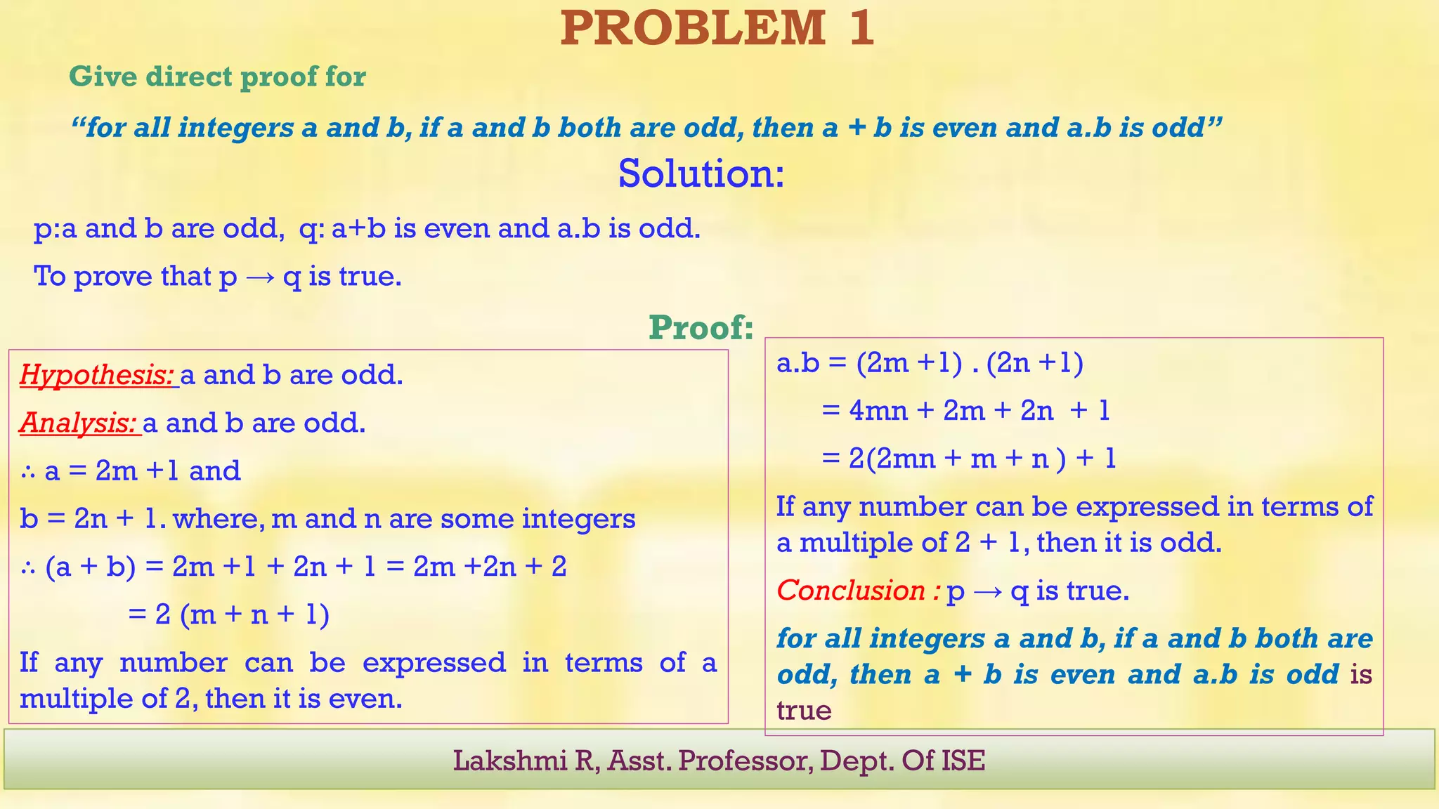PROBLEM 1
Give direct proof for
“for all integers a and b, if a and b both are odd, then a + b is even and a.b is odd”
Lakshmi R, Asst. Professor, Dept. Of ISE
Solution:
p:a and b are odd, q: a+b is even and a.b is odd.
To prove that p → q is true.
Proof:
a.b = (2m +1) . (2n +1)
= 4mn + 2m + 2n + 1
= 2(2mn + m + n ) + 1
If any number can be expressed in terms of
a multiple of 2 + 1, then it is odd.
Conclusion : p → q is true.
for all integers a and b, if a and b both are
odd, then a + b is even and a.b is odd is
true
Hypothesis: a and b are odd.
Analysis: a and b are odd.
∴ a = 2m +1 and
b = 2n + 1. where, m and n are some integers
∴ (a + b) = 2m +1 + 2n + 1 = 2m +2n + 2
= 2 (m + n + 1)
If any number can be expressed in terms of a
multiple of 2, then it is even.
 