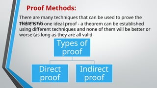 There are many techniques that can be used to prove the
statements.
Proof Methods:
There is no one ideal proof - a theorem can be established
using different techniques and none of them will be better or
worse (as long as they are all valid
Types of
proof
Direct
proof
Indirect
proof
 