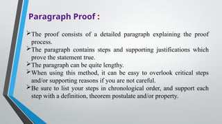 Paragraph Proof :
The proof consists of a detailed paragraph explaining the proof
process.
The paragraph contains steps and supporting justifications which
prove the statement true.
The paragraph can be quite lengthy.
When using this method, it can be easy to overlook critical steps
and/or supporting reasons if you are not careful.
Be sure to list your steps in chronological order, and support each
step with a definition, theorem postulate and/or property.
 