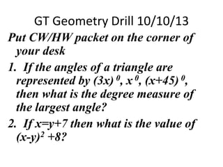 GT Geometry Drill 10/10/13
Put CW/HW packet on the corner of
your desk
1. If the angles of a triangle are
represented by (3x) 0, x 0, (x+45) 0,
then what is the degree measure of
the largest angle?
2. If x=y+7 then what is the value of
(x-y)2 +8?
 