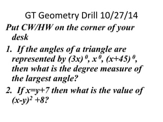 GT Geometry Drill 10/27/14 
Put CW/HW on the corner of your 
desk 
1. If the angles of a triangle are 
represented by (3x) 0, x 0, (x+45) 0, 
then what is the degree measure of 
the largest angle? 
2. If x=y+7 then what is the value of 
(x-y)2 +8? 
 