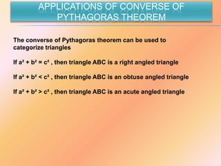 APPLICATIONS OF CONVERSE OF
            PYTHAGORAS THEOREM

The converse of Pythagoras theorem can be used to
categorize triangles

If a² + b² = c² , then triangle ABC is a right angled triangle

If a² + b² < c² , then triangle ABC is an obtuse angled triangle

If a² + b² > c² , then triangle ABC is an acute angled triangle
 