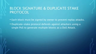 BLOCK SIGNATURE & DUPLICATE STAKE
PROTOCOL
• Each block must be signed by owner to prevent replay attacks.
• Duplicate-stake protocol defends against attackers using a
single PoS to generate multiple blocks as a DoS Attack.
 