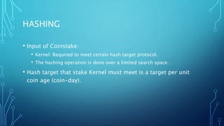 HASHING
• Input of Coinstake:
• Kernel: Required to meet certain hash target protocol.
• The hashing operation is done over a limited search space.
• Hash target that stake Kernel must meet is a target per unit
coin age (coin-day).
 