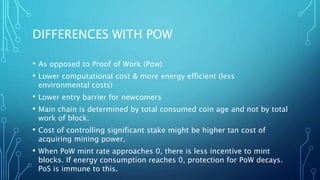 DIFFERENCES WITH POW
• As opposed to Proof of Work (Pow)
• Lower computational cost & more energy efficient (less
environmental costs)
• Lower entry barrier for newcomers
• Main chain is determined by total consumed coin age and not by total
work of block.
• Cost of controlling significant stake might be higher tan cost of
acquiring mining power.
• When PoW mint rate approaches 0, there is less incentive to mint
blocks. If energy consumption reaches 0, protection for PoW decays.
PoS is immune to this.
 