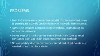 PROBLEMS
• First PoS eliminates competitive model that incentivized users
to participate actively (active nodes) in Network maintenance.
• Some coin holders accrued interest without contributing to
secure the network.
• Lower cost of attacks on the entire blockchain (due to total
consumed coin age main chain determinism method).
• No completely distributed, some centralized checkpoints are
needed to secure block chain.
 