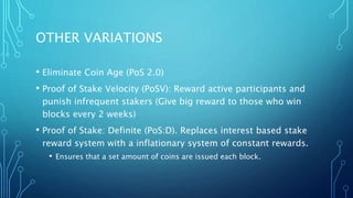 OTHER VARIATIONS
• Eliminate Coin Age (PoS 2.0)
• Proof of Stake Velocity (PoSV): Reward active participants and
punish infrequent stakers (Give big reward to those who win
blocks every 2 weeks)
• Proof of Stake: Definite (PoS:D). Replaces interest based stake
reward system with a inflationary system of constant rewards.
• Ensures that a set amount of coins are issued each block.
 