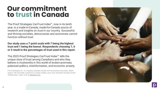 The Proof Strategies CanTrust Index , now in its tenth
year, is a made-in-Canada, made-for-Canada source of
research and insights on trust in our country. Successful
and thriving societies, democracies and economies cannot
function without trust.
Our study uses a 7-point scale with 7 being the highest
trust and 1 being the lowest. Respondents choosing 7, 6
or 5 result in the percentages of trust used in this report.
The 2025 Proof Strategies CanTrust Index tells the
unique story of trust among Canadians and who they
believe is trustworthy in this world of broken promises,
polarized politics, misinformation, and economic anxiety.
Proof Strategies Inc. is a leading Canadian-owned communications and public affairs
agency. We ask better questions to create insights, grow trust and build stronger human
relationships. Learn more at getproof.com.
Our commitment
to trust in Canada
2
2
 