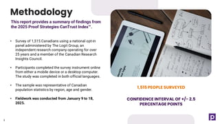 3
This report provides a summary of findings from
the 2025 Proof Strategies CanTrust Index .
Methodology
1,515 PEOPLE SURVEYED
CONFIDENCE INTERVAL OF +/- 2.5
PERCENTAGE POINTS
• Survey of 1,515 Canadians using a national opt-in
panel administered by The Logit Group, an
independent research company operating for over
25 years and a member of the Canadian Research
Insights Council.
• Participants completed the survey instrument online
from either a mobile device or a desktop computer.
The study was completed in both official languages.
• The sample was representative of Canadian
population statistics by region, age and gender.
• Fieldwork was conducted from January 9 to 18,
2025.
3
 