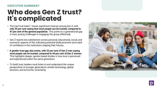 EXECUTIVE SUMMARY
Who does Gen Z trust?
It's complicated
5
• The CanTrust Index shows significant mistrust among Gen Z, with
only 39 per cent saying that most people can be trusted, compared to
47 per cent of the general population. This points to a generational gap
in trust, posing challenges in engaging this group effectively.
• Gen Z reports low satisfaction across personal, educational, social, and
economic aspects of life, indicating potential disillusionment and a lack
of confidence in the institutions shaping their futures.
• A gender trust gap also exists, with 32 per cent of Gen Z men saying
most people can be trusted, compared to 44 per cent of Gen Z women.
This highlights deeper, gender-based divides in how trust is perceived
and experienced within the same generation.
• To build trust, leaders must listen to and understand the unique
perspectives of younger generations amidst technology, global
tensions, and economic uncertainty.
5
 