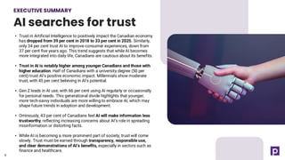 EXECUTIVE SUMMARY
AI searches for trust
6
• Trust in Artificial Intelligence to positively impact the Canadian economy
has dropped from 39 per cent in 2018 to 33 per cent in 2025. Similarly,
only 34 per cent trust AI to improve consumer experiences, down from
37 per cent five years ago. This trend suggests that while AI becomes
more integrated into daily life, Canadians are cautious about its benefits.
• Trust in AI is notably higher among younger Canadians and those with
higher education. Half of Canadians with a university degree (50 per
cent) trust AI’s positive economic impact. Millennials show moderate
trust, with 45 per cent believing in AI’s potential.
• Gen Z leads in AI use, with 66 per cent using AI regularly or occasionally
for personal needs. This generational divide highlights that younger,
more tech-savvy individuals are more willing to embrace AI, which may
shape future trends in adoption and development.
• Ominously, 43 per cent of Canadians feel AI will make information less
trustworthy, reflecting increasing concerns about AI’s role in spreading
misinformation or distorting facts.
• While AI is becoming a more prominent part of society, trust will come
slowly. Trust must be earned through transparency, responsible use,
and clear demonstrations of AI’s benefits, especially in sectors such as
finance and healthcare.
6
 