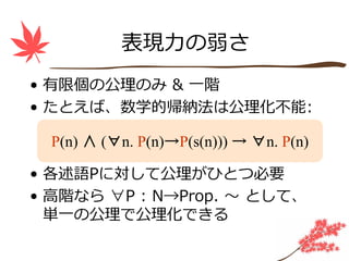 表現⼒の弱さ
• 有限個の公理のみ & ⼀階
• たとえば、数学的帰納法は公理化不能:

  P(n) ∧ (∀n. P(n)→P(s(n))) → ∀n. P(n)

• 各述語Pに対して公理がひとつ必要
• ⾼階なら ∀P : N→Prop. 〜 として、
  単⼀の公理で公理化できる
 