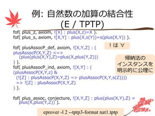 例: ⾃然数の加算の結合性
             (E / TPTP)
fof( plus_z, axiom, ![X] : plus(X,z)=X ).
fof( plus_s, axiom, ![X,Y] : plus(X,s(Y))=s(plus(X,Y)) ).

fof( plusAssocP_def, axiom, ![X,Y,Z] : (    !は∀
plusAssocP(X,Y,Z) <=>
    (plus(plus(X,Y),Z)=plus(X,plus(Y,Z)))           帰納法の
) ).
                                                インスタンスを
fof( plusAssocP_ind, axiom, ![X,Y] : (
(plusAssocP(X,Y,z) &                            明⽰的に公理に
  (![Z] : plusAssocP(X,Y,Z) => plusAssocP(X,Y,s(Z))))
  => ![Z] : plusAssocP(X,Y,Z)
) ).

fof( plus_assoc, conjecture, ![X,Y,Z] : plus(plus(X,Y),Z) =
   plus(X,plus(Y,Z)) ).

              eprover -l 2 --tptp3-format nat1.tptp
 