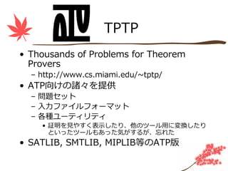 TPTP
• Thousands of Problems for Theorem
  Provers
  – http://www.cs.miami.edu/~tptp/
• ATP向けの諸々を提供
  – 問題セット
  – ⼊⼒ファイルフォーマット
  – 各種ユーティリティ
    • 証明を⾒やすく表⽰したり、他のツール⽤に変換したり
      といったツールもあった気がするが、忘れた
• SATLIB, SMTLIB, MIPLIB等のATP版
 