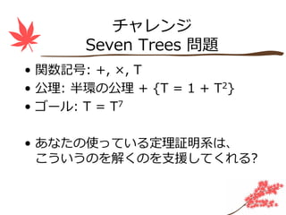 チャレンジ
       Seven Trees 問題
• 関数記号: +, ×, T
• 公理: 半環の公理 + {T = 1 + T2}
• ゴール: T = T7

• あなたの使っている定理証明系は、
  こういうのを解くのを⽀援してくれる?
 
