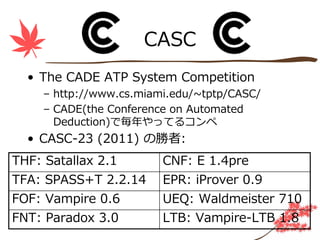 CASC
  • The CADE ATP System Competition
     – http://www.cs.miami.edu/~tptp/CASC/
     – CADE(the Conference on Automated
       Deduction)で毎年やってるコンペ
  • CASC-23 (2011) の勝者:
THF: Satallax 2.1        CNF: E 1.4pre
TFA: SPASS+T 2.2.14      EPR: iProver 0.9
FOF: Vampire 0.6         UEQ: Waldmeister 710
FNT: Paradox 3.0         LTB: Vampire-LTB 1.8
 