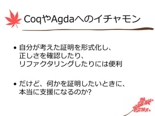 CoqやAgdaへのイチャモン

• ⾃分が考えた証明を形式化し、
  正しさを確認したり、
  リファクタリングしたりには便利

• だけど、何かを証明したいときに、
  本当に⽀援になるのか?
 