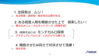 1. 全探索は ムリ！
→ ある程度 選択肢 幅を絞る必要がある
2. ある程度人間を模倣させた上で 探索したい！
→ 畳み込みニューラルネットワーク（深層学習）
3.（探索手法には）モンテカルロ探索
→ アマチュアレベルには これだけでも勝てる
4. 模倣させたAI同士で対決させて洗練！
→ 強化学習
16
 