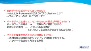 • 教師データはどうやってあつめるの？
→MMLとか？Metamathの公式ライブラリset.mmとか？
→フォーマットの統一はどうやって？
• ボードゲームと違って、モンテカルロ木探索が単純じゃない！
ボードゲームの場合 → 一定数以内に勝敗が決まる
定理証明の場合 → そういう保証はない
（というより主張が真か偽かすらわからない）
• そもそも探索空間の大きさが囲碁以上に広い
→適用可能な公理図式やタクティックは有限であっても、
パラメータを含めて考えると無限
21
 