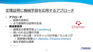 定理証明に機械学習を応用するアプローチ
• アプローチ
– 探索の効率化
– より直接的な証明の生成
• 構成要素例
– 論理式の表現学習 (c.f word2vec)
– 用いられる公理の予測
– 適用すべき公理・タクティックの予測／ランキング
• 探索順の制御 (c.f. AlphaGo, Ponanza Chainer)
– 強化学習的な探索
– ……
24
 
