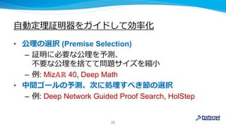 自動定理証明器をガイドして効率化
• 公理の選択 (Premise Selection)
– 証明に必要な公理を予測、
不要な公理を捨てて問題サイズを縮小
– 例: Miz𝔸ℝ 40, Deep Math
• 中間ゴールの予測、次に処理すべき節の選択
– 例: Deep Network Guided Proof Search, HolStep
26
 