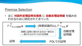 Premise Selection
• 主に 対話的定理証明支援系 に 自動定理証明器 を組み合
わせるために研究されてきていた
Γ ⊢もとの論理 φ (背景知識沢山), Γ’ ⊢FOL φ’
? ?
FOLでの証明
自動定理
証明器
証明
実際に証明に使われるのは一部のみ
→ 使われなさそうものを削除
27
 