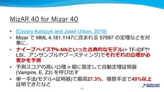 MizAR 40 for Mizar 40
• [Cezary Kaliszyk and Josef Urban, 2015]
• Mizar で MML 4.181.1147に含まれる 57897 の定理などを対
象に、
• ナイーブベイズやk-NNといった古典的なモデル(+ TF-IDFや
LSI、アンサンブルやブースティング)でそれぞれの公理が必
要かを予測
• 予測スコアの⾼い公理 n 個に限定して自動定理証明器
(Vampire, E, Z3) を呼び出す
• 単一手法(モデル+証明器)で最⾼27.3%、複数手法で40%以上
証明できたなど
28
 