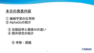 本日の発表内容
① 機械学習の応用例
② AlphaGoの紹介
3
③ 自動証明と囲碁AIの違い
④ 既存研究の紹介
⑤ 考察・課題
 