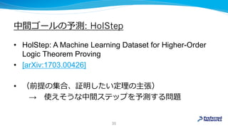 中間ゴールの予測: HolStep
• HolStep: A Machine Learning Dataset for Higher-Order
Logic Theorem Proving
• [arXiv:1703.00426]
• （前提の集合、証明したい定理の主張）
→ 使えそうな中間ステップを予測する問題
35
 