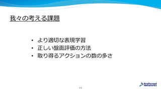 我々の考える課題
• より適切な表現学習
• 正しい盤面評価の方法
• 取り得るアクションの数の多さ
44
 