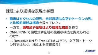 課題: より適切な表現の学習
• 画像はピクセルの配列、自然言語は文字やトークンの列、
と比較的単純な構造を扱っていた。
• 一方で、論理式や証明はより複雑な構造を持つ
• CNN / RNN で論理式や証明の複雑な構造を捉えられる
のか?
• → Recursive NN や Tree LSTM などで、文字列・トーク
ン列ではなく、構文木を直接扱う?
45
 