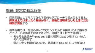 課題: 非常に疎な報酬
• 探索問題として考えて強化学習的なアプローチで扱おうとすると、
探索途上ではまったく報酬がなく、最後に証明成功したときにだけ
報酬が発生する
• 碁や将棋では、先読みやMCTS(モンテカルロ木探索)による勝率な
どでノードの価値を評価できるが、証明ではそれができない
– そもそも先読みや play out で正の報酬にたどり着けていれば、
それで証明終了
– 深さに全く制限がないので、終局まで play out しようがない
46
 