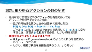 課題: 取り得るアクションの数の多さ
• 適用可能な公理図式やタクティックは有限であっても、
パラメータを含めて考えると無限
– 数学的帰納法を使うときの 述語 P の候補は無数
P(0) ∧ (∀x. P(x) → P(x+1)) → ∀x. P(x)
– ゴール α に対して Modus Ponens を適用して β→α と β に変形
するとき、論理式 β を推測する必要。しかし候補は無数
• 候補をランキングするのでは不十分
– Holophrasm の generative network のようにそれらを生成する
ネットワークが必要
– しかし、複雑な構造を直接生成するのは、より難しい
47
 