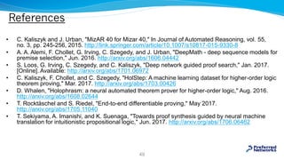References
• C. Kaliszyk and J. Urban, "MizAR 40 for Mizar 40," In Journal of Automated Reasoning, vol. 55,
no. 3, pp. 245-256, 2015. http://link.springer.com/article/10.1007/s10817-015-9330-8
• A. A. Alemi, F. Chollet, G. Irving, C. Szegedy, and J. Urban, "DeepMath - deep sequence models for
premise selection," Jun. 2016. http://arxiv.org/abs/1606.04442
• S. Loos, G. Irving, C. Szegedy, and C. Kaliszyk, "Deep network guided proof search," Jan. 2017.
[Online]. Available: http://arxiv.org/abs/1701.06972
• C. Kaliszyk, F. Chollet, and C. Szegedy, "HolStep: A machine learning dataset for higher-order logic
theorem proving," Mar. 2017. http://arxiv.org/abs/1703.00426
• D. Whalen, "Holophrasm: a neural automated theorem prover for higher-order logic," Aug. 2016.
http://arxiv.org/abs/1608.02644
• T. Rocktäschel and S. Riedel, "End-to-end differentiable proving," May 2017.
http://arxiv.org/abs/1705.11040
• T. Sekiyama, A. Imanishi, and K. Suenaga, "Towards proof synthesis guided by neural machine
translation for intuitionistic propositional logic," Jun. 2017. http://arxiv.org/abs/1706.06462
49
 