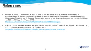 References
• D. Silver, A. Huang, C. J. Maddison, A. Guez, L. Sifre, G. van den Driessche, J. Schrittwieser, I. Antonoglou, V.
Panneershelvam, M. Lanctot, S. Dieleman, D. Grewe, J. Nham, N. Kalchbrenner, I. Sutskever, T. Lillicrap, M. Leach, K.
Kavukcuoglu, T. Graepel, and D. Hassabis, “Mastering the game of go with deep neural networks and tree search,” Nature,
vol. 529, no. 7587, pp. 484-489, Jan. 2016
https://www.nature.com/nature/journal/v529/n7587/abs/nature16961.html?lang=en
• 山本一成, 下山晃, 齋藤真樹, 藤田康博, 秋葉拓哉, 土井裕介, 菊池悠太, 奥田遼介, 須藤武文 and 大川和仁, “第27回世界コン
ピュータ将棋選手権 Ponanza Chainer アピール文章,” 2017.
http://www2.computer-shogi.org/wcsc27/appeal/Ponanza_Chainer/Ponanza_Chainer.pdf
50
 