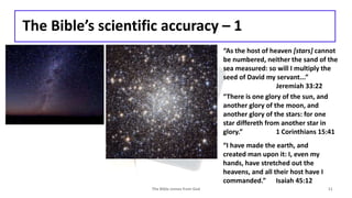 The Bible’s scientific accuracy – 1
The Bible comes from God 11
“As the host of heaven [stars] cannot
be numbered, neither the sand of the
sea measured: so will I multiply the
seed of David my servant...”
Jeremiah 33:22
“There is one glory of the sun, and
another glory of the moon, and
another glory of the stars: for one
star differeth from another star in
glory.” 1 Corinthians 15:41
“I have made the earth, and
created man upon it: I, even my
hands, have stretched out the
heavens, and all their host have I
commanded.” Isaiah 45:12
 